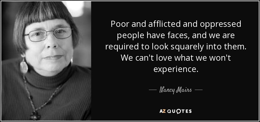 Poor and afflicted and oppressed people have faces, and we are required to look squarely into them. We can't love what we won't experience. - Nancy Mairs
