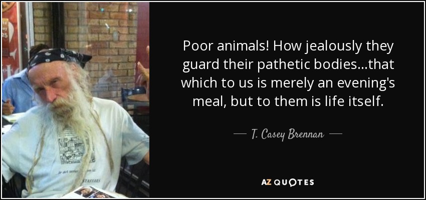 Poor animals! How jealously they guard their pathetic bodies...that which to us is merely an evening's meal, but to them is life itself. - T. Casey Brennan