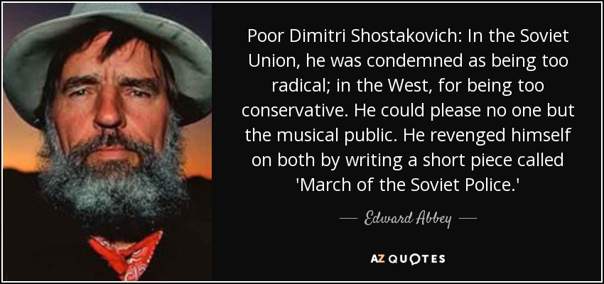 Poor Dimitri Shostakovich: In the Soviet Union, he was condemned as being too radical; in the West, for being too conservative. He could please no one but the musical public. He revenged himself on both by writing a short piece called 'March of the Soviet Police.' - Edward Abbey