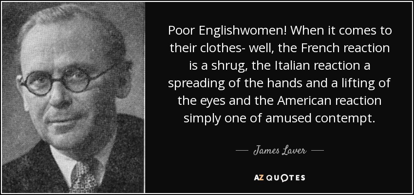 Poor Englishwomen! When it comes to their clothes- well, the French reaction is a shrug, the Italian reaction a spreading of the hands and a lifting of the eyes and the American reaction simply one of amused contempt. - James Laver