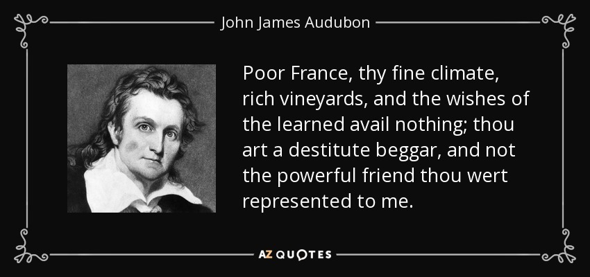 Poor France, thy fine climate, rich vineyards, and the wishes of the learned avail nothing; thou art a destitute beggar, and not the powerful friend thou wert represented to me. - John James Audubon