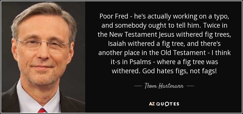 Poor Fred - he's actually working on a typo, and somebody ought to tell him. Twice in the New Testament Jesus withered fig trees, Isaiah withered a fig tree, and there's another place in the Old Testament - I think it-s in Psalms - where a fig tree was withered. God hates figs, not fags! - Thom Hartmann