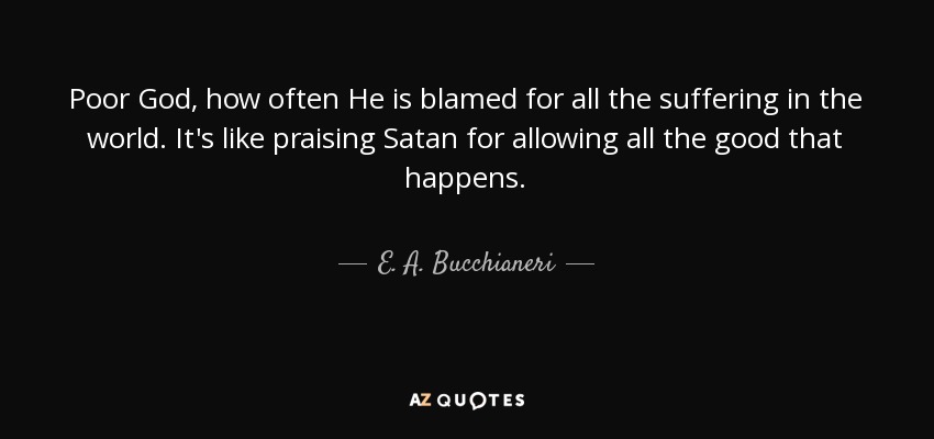 Poor God, how often He is blamed for all the suffering in the world. It's like praising Satan for allowing all the good that happens. - E. A. Bucchianeri