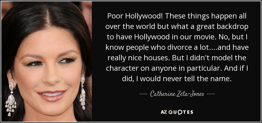Poor Hollywood! These things happen all over the world but what a great backdrop to have Hollywood in our movie. No, but I know people who divorce a lot....and have really nice houses. But I didn't model the character on anyone in particular. And if I did, I would never tell the name. - Catherine Zeta-Jones