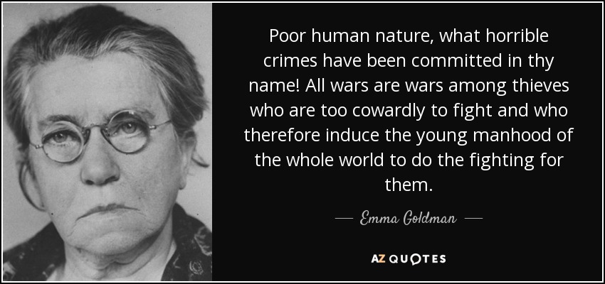 Poor human nature, what horrible crimes have been committed in thy name! All wars are wars among thieves who are too cowardly to fight and who therefore induce the young manhood of the whole world to do the fighting for them. - Emma Goldman