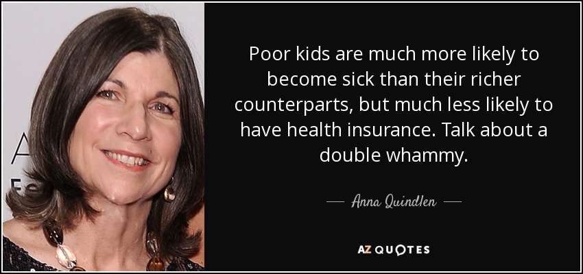 Poor kids are much more likely to become sick than their richer counterparts, but much less likely to have health insurance. Talk about a double whammy. - Anna Quindlen