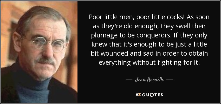 Poor little men, poor little cocks! As soon as they're old enough, they swell their plumage to be conquerors. If they only knew that it's enough to be just a little bit wounded and sad in order to obtain everything without fighting for it. - Jean Anouilh