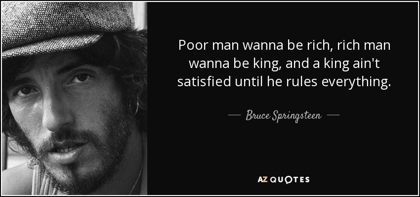 Poor man wanna be rich, rich man wanna be king, and a king ain't satisfied until he rules everything. - Bruce Springsteen