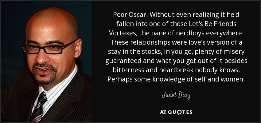 Poor Oscar. Without even realizing it he'd fallen into one of those Let's Be Friends Vortexes, the bane of nerdboys everywhere. These relationships were love's version of a stay in the stocks, in you go, plenty of misery guaranteed and what you got out of it besides bitterness and heartbreak nobody knows. Perhaps some knowledge of self and women. - Junot Diaz