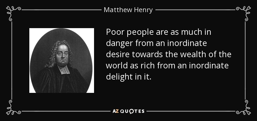 Poor people are as much in danger from an inordinate desire towards the wealth of the world as rich from an inordinate delight in it. - Matthew Henry