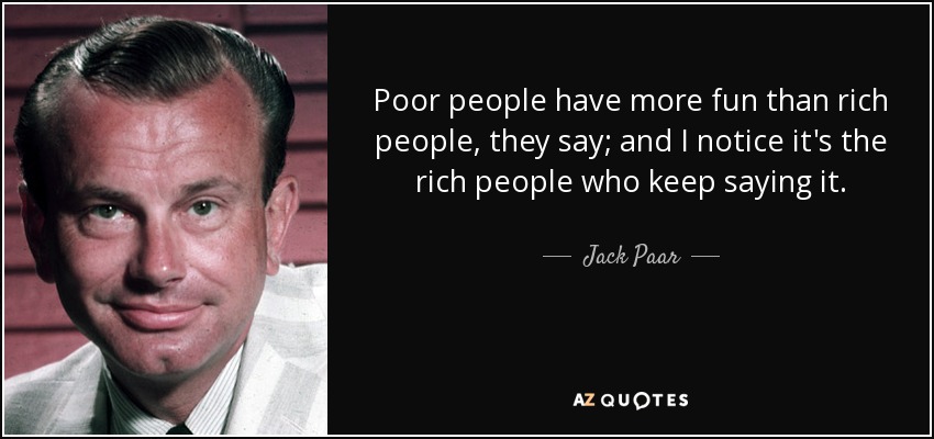 Poor people have more fun than rich people, they say; and I notice it's the rich people who keep saying it. - Jack Paar