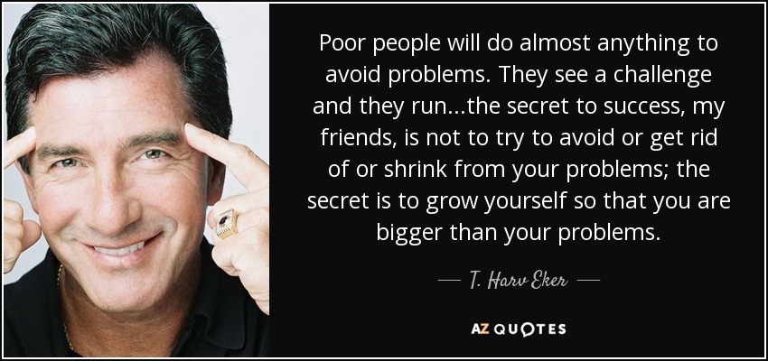 Poor people will do almost anything to avoid problems. They see a challenge and they run...the secret to success, my friends, is not to try to avoid or get rid of or shrink from your problems; the secret is to grow yourself so that you are bigger than your problems. - T. Harv Eker