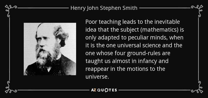Poor teaching leads to the inevitable idea that the subject (mathematics) is only adapted to peculiar minds, when it is the one universal science and the one whose four ground-rules are taught us almost in infancy and reappear in the motions to the universe. - Henry John Stephen Smith