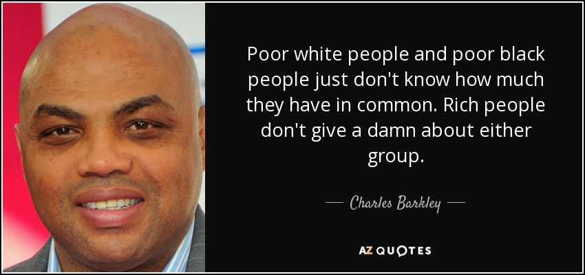 Poor white people and poor black people just don't know how much they have in common. Rich people don't give a damn about either group. - Charles Barkley