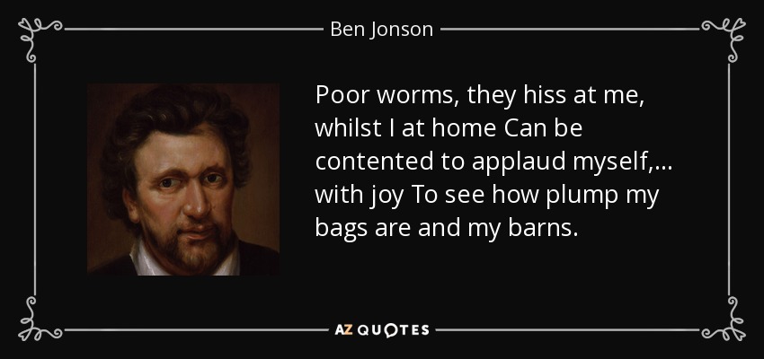 Poor worms, they hiss at me, whilst I at home Can be contented to applaud myself, . . . with joy To see how plump my bags are and my barns. - Ben Jonson