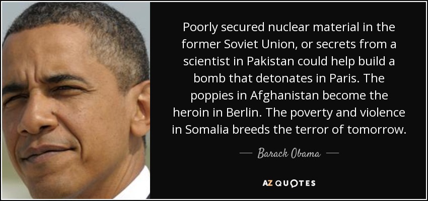Poorly secured nuclear material in the former Soviet Union, or secrets from a scientist in Pakistan could help build a bomb that detonates in Paris. The poppies in Afghanistan become the heroin in Berlin. The poverty and violence in Somalia breeds the terror of tomorrow. - Barack Obama