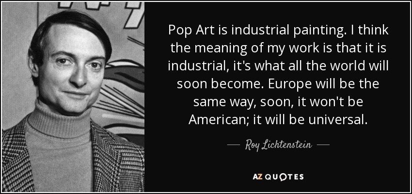 Pop Art is industrial painting. I think the meaning of my work is that it is industrial, it's what all the world will soon become. Europe will be the same way, soon, it won't be American; it will be universal. - Roy Lichtenstein