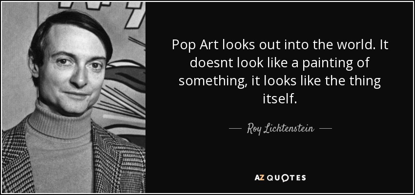 Pop Art looks out into the world. It doesnt look like a painting of something, it looks like the thing itself. - Roy Lichtenstein