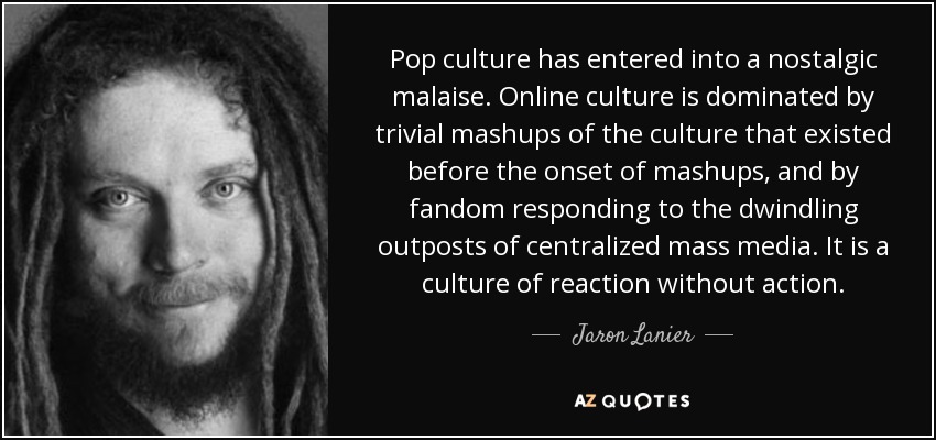 Pop culture has entered into a nostalgic malaise. Online culture is dominated by trivial mashups of the culture that existed before the onset of mashups, and by fandom responding to the dwindling outposts of centralized mass media. It is a culture of reaction without action. - Jaron Lanier