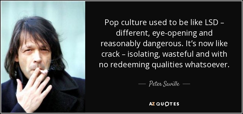 Pop culture used to be like LSD – different, eye-opening and reasonably dangerous. It’s now like crack – isolating, wasteful and with no redeeming qualities whatsoever. - Peter Saville