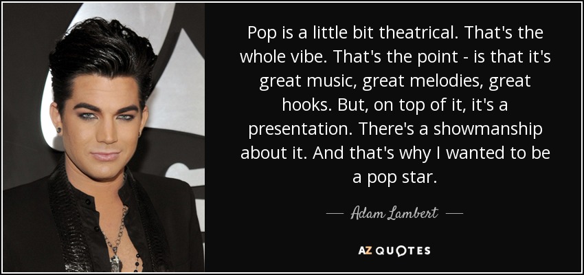 Pop is a little bit theatrical. That's the whole vibe. That's the point - is that it's great music, great melodies, great hooks. But, on top of it, it's a presentation. There's a showmanship about it. And that's why I wanted to be a pop star. - Adam Lambert