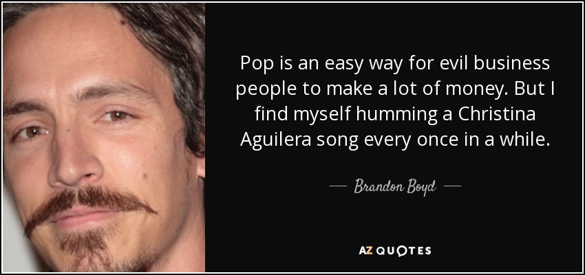 Pop is an easy way for evil business people to make a lot of money. But I find myself humming a Christina Aguilera song every once in a while. - Brandon Boyd