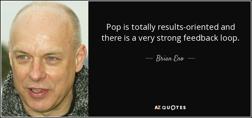 Pop is totally results-oriented and there is a very strong feedback loop. - Brian Eno