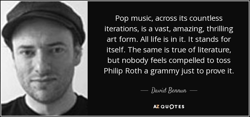 Pop music, across its countless iterations, is a vast, amazing, thrilling art form. All life is in it. It stands for itself. The same is true of literature, but nobody feels compelled to toss Philip Roth a grammy just to prove it. - David Bennun