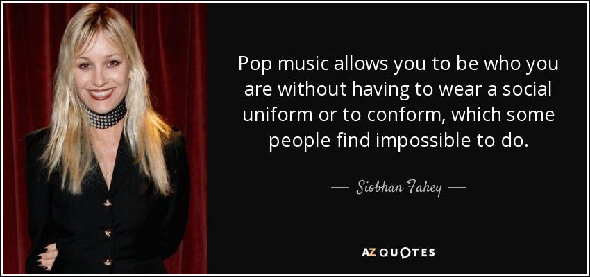 Pop music allows you to be who you are without having to wear a social uniform or to conform, which some people find impossible to do. - Siobhan Fahey