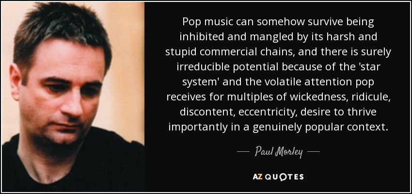 Pop music can somehow survive being inhibited and mangled by its harsh and stupid commercial chains, and there is surely irreducible potential because of the 'star system' and the volatile attention pop receives for multiples of wickedness, ridicule, discontent, eccentricity, desire to thrive importantly in a genuinely popular context. - Paul Morley