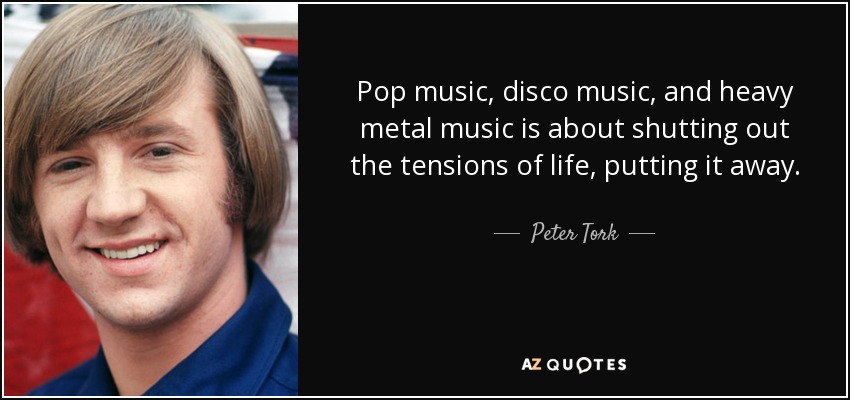 Pop music, disco music, and heavy metal music is about shutting out the tensions of life, putting it away. - Peter Tork