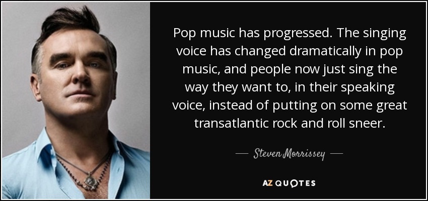 Pop music has progressed. The singing voice has changed dramatically in pop music, and people now just sing the way they want to, in their speaking voice, instead of putting on some great transatlantic rock and roll sneer. - Steven Morrissey