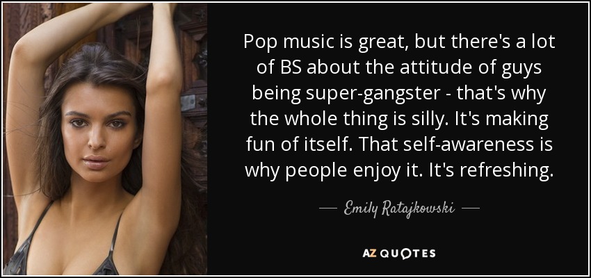 Pop music is great, but there's a lot of BS about the attitude of guys being super-gangster - that's why the whole thing is silly. It's making fun of itself. That self-awareness is why people enjoy it. It's refreshing. - Emily Ratajkowski