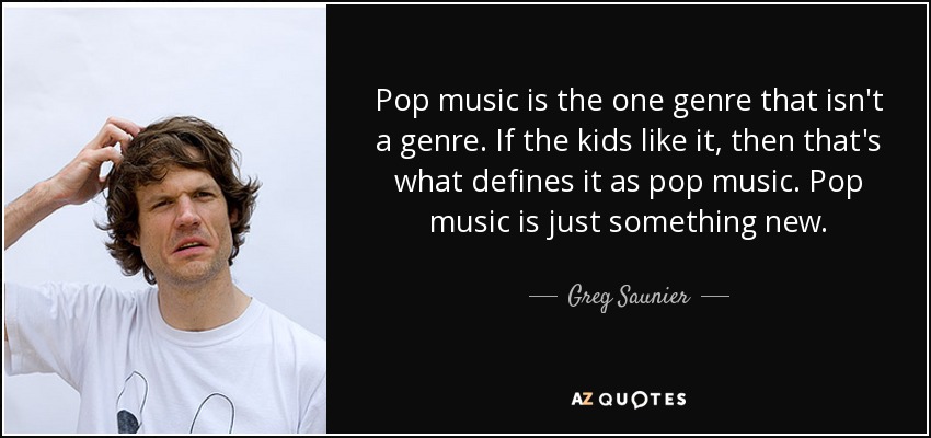 Pop music is the one genre that isn't a genre. If the kids like it, then that's what defines it as pop music. Pop music is just something new. - Greg Saunier