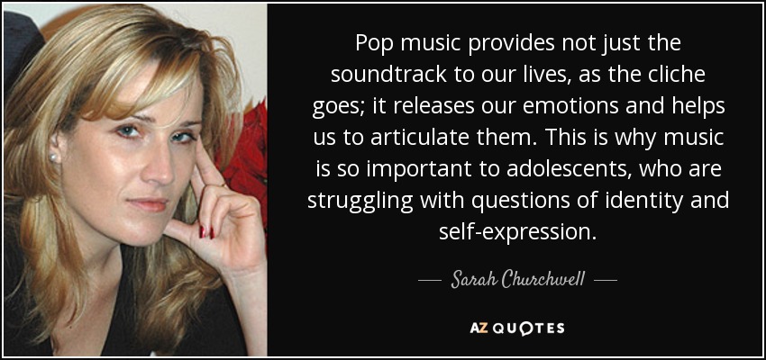 Pop music provides not just the soundtrack to our lives, as the cliche goes; it releases our emotions and helps us to articulate them. This is why music is so important to adolescents, who are struggling with questions of identity and self-expression. - Sarah Churchwell