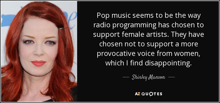 Pop music seems to be the way radio programming has chosen to support female artists. They have chosen not to support a more provocative voice from women, which I find disappointing. - Shirley Manson
