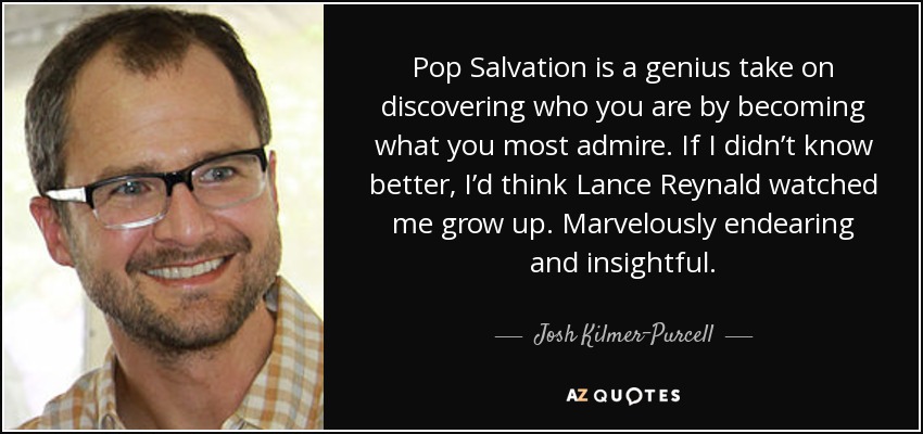 Pop Salvation is a genius take on discovering who you are by becoming what you most admire. If I didn’t know better, I’d think Lance Reynald watched me grow up. Marvelously endearing and insightful. - Josh Kilmer-Purcell