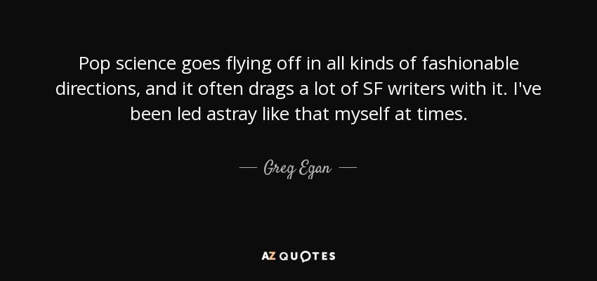 Pop science goes flying off in all kinds of fashionable directions, and it often drags a lot of SF writers with it. I've been led astray like that myself at times. - Greg Egan