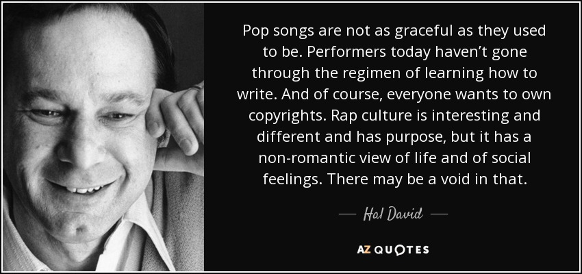 Pop songs are not as graceful as they used to be. Performers today haven’t gone through the regimen of learning how to write. And of course, everyone wants to own copyrights. Rap culture is interesting and different and has purpose, but it has a non-romantic view of life and of social feelings. There may be a void in that. - Hal David