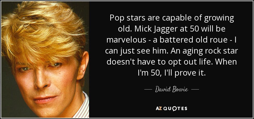 Pop stars are capable of growing old. Mick Jagger at 50 will be marvelous - a battered old roue - I can just see him. An aging rock star doesn't have to opt out life. When I'm 50, I'll prove it. - David Bowie