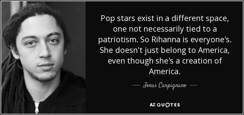 Pop stars exist in a different space, one not necessarily tied to a patriotism. So Rihanna is everyone's. She doesn't just belong to America, even though she's a creation of America. - Jonas Carpignano