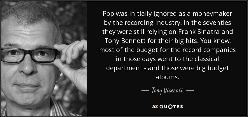 Pop was initially ignored as a moneymaker by the recording industry. In the seventies they were still relying on Frank Sinatra and Tony Bennett for their big hits. You know, most of the budget for the record companies in those days went to the classical department - and those were big budget albums. - Tony Visconti