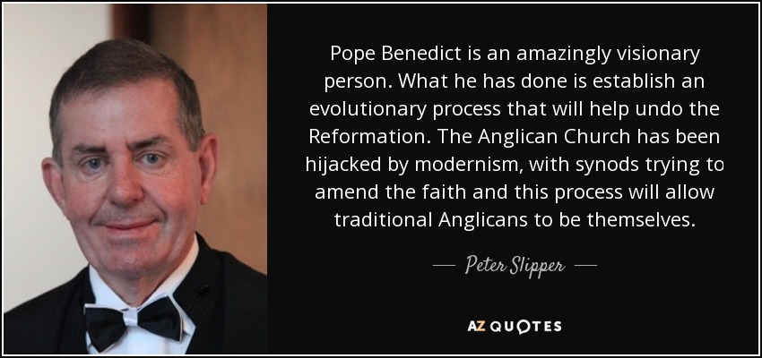 Pope Benedict is an amazingly visionary person. What he has done is establish an evolutionary process that will help undo the Reformation. The Anglican Church has been hijacked by modernism, with synods trying to amend the faith and this process will allow traditional Anglicans to be themselves. - Peter Slipper
