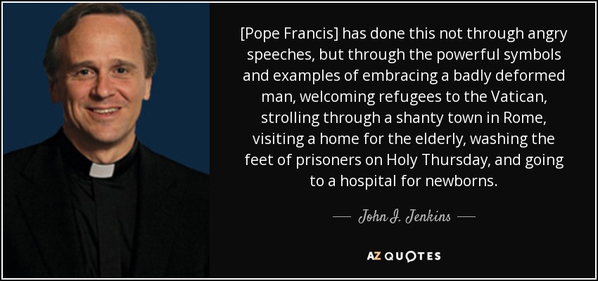 [Pope Francis] has done this not through angry speeches, but through the powerful symbols and examples of embracing a badly deformed man, welcoming refugees to the Vatican, strolling through a shanty town in Rome, visiting a home for the elderly, washing the feet of prisoners on Holy Thursday, and going to a hospital for newborns. - John I. Jenkins
