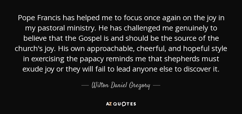 Pope Francis has helped me to focus once again on the joy in my pastoral ministry. He has challenged me genuinely to believe that the Gospel is and should be the source of the church's joy. His own approachable, cheerful, and hopeful style in exercising the papacy reminds me that shepherds must exude joy or they will fail to lead anyone else to discover it. - Wilton Daniel Gregory