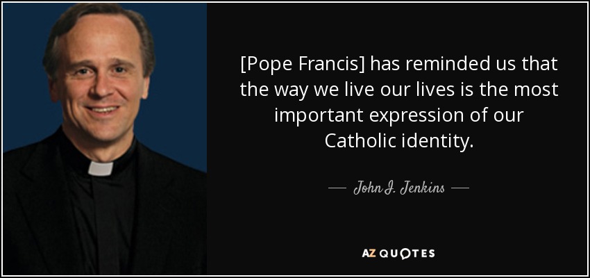 [Pope Francis] has reminded us that the way we live our lives is the most important expression of our Catholic identity. - John I. Jenkins