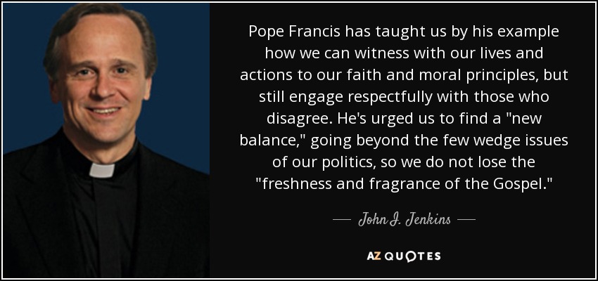 Pope Francis has taught us by his example how we can witness with our lives and actions to our faith and moral principles, but still engage respectfully with those who disagree. He's urged us to find a 