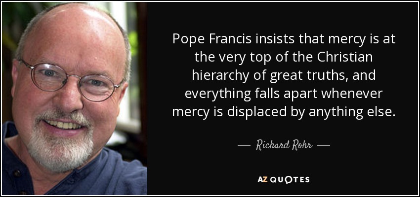 Pope Francis insists that mercy is at the very top of the Christian hierarchy of great truths, and everything falls apart whenever mercy is displaced by anything else. - Richard Rohr