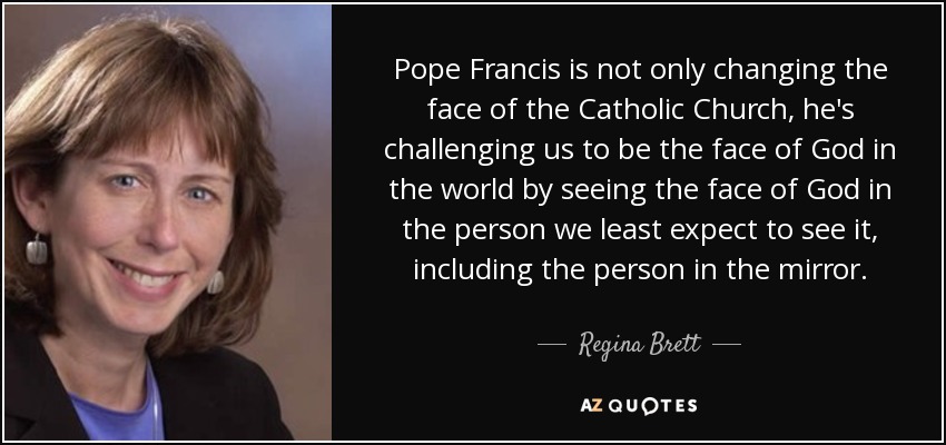 Pope Francis is not only changing the face of the Catholic Church, he's challenging us to be the face of God in the world by seeing the face of God in the person we least expect to see it, including the person in the mirror. - Regina Brett