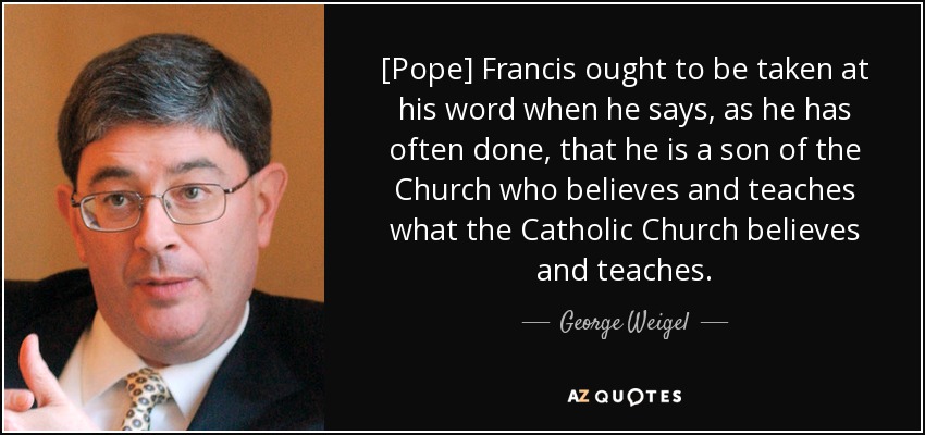 [Pope] Francis ought to be taken at his word when he says, as he has often done, that he is a son of the Church who believes and teaches what the Catholic Church believes and teaches. - George Weigel